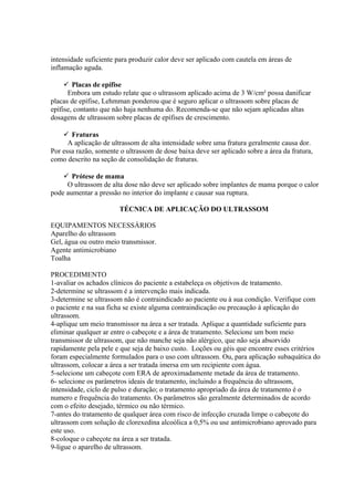 intensidade suficiente para produzir calor deve ser aplicado com cautela em áreas de
inflamação aguda.
 Placas de epífise
Embora um estudo relate que o ultrassom aplicado acima de 3 W/cm² possa danificar
placas de epífise, Lehmman ponderou que é seguro aplicar o ultrassom sobre placas de
epífise, contanto que não haja nenhuma do. Recomenda-se que não sejam aplicadas altas
dosagens de ultrassom sobre placas de epífises de crescimento.
 Fraturas
A aplicação de ultrassom de alta intensidade sobre uma fratura geralmente causa dor.
Por essa razão, somente o ultrassom de dose baixa deve ser aplicado sobre a área da fratura,
como descrito na seção de consolidação de fraturas.
 Prótese de mama
O ultrassom de alta dose não deve ser aplicado sobre implantes de mama porque o calor
pode aumentar a pressão no interior do implante e causar sua ruptura.
TÉCNICA DE APLICAÇÃO DO ULTRASSOM
EQUIPAMENTOS NECESSÁRIOS
Aparelho do ultrassom
Gel, água ou outro meio transmissor.
Agente antimicrobiano
Toalha
PROCEDIMENTO
1-avaliar os achados clínicos do paciente a estabeleça os objetivos de tratamento.
2-determine se ultrassom é a intervenção mais indicada.
3-determine se ultrassom não é contraindicado ao paciente ou à sua condição. Verifique com
o paciente e na sua ficha se existe alguma contraindicação ou precaução à aplicação do
ultrassom.
4-aplique um meio transmissor na área a ser tratada. Aplique a quantidade suficiente para
eliminar qualquer ar entre o cabeçote e a área de tratamento. Selecione um bom meio
transmissor de ultrassom, que não manche seja não alérgico, que não seja absorvido
rapidamente pela pele e que seja de baixo custo. Loções ou géis que encontre esses critérios
foram especialmente formulados para o uso com ultrassom. Ou, para aplicação subaquática do
ultrassom, colocar a área a ser tratada imersa em um recipiente com água.
5-selecione um cabeçote com ERA de aproximadamente metade da área de tratamento.
6- selecione os parâmetros ideais de tratamento, incluindo a frequência do ultrassom,
intensidade, ciclo de pulso e duração; o tratamento apropriado da área de tratamento é o
numero e frequência do tratamento. Os parâmetros são geralmente determinados de acordo
com o efeito desejado, térmico ou não térmico.
7-antes do tratamento de qualquer área com risco de infecção cruzada limpe o cabeçote do
ultrassom com solução de clorexedina alcoólica a 0,5% ou use antimicrobiano aprovado para
este uso.
8-coloque o cabeçote na área a ser tratada.
9-ligue o aparelho de ultrassom.
 