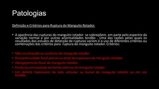 Patologias
Definição e Critérios para Ruptura do Manguito Rotador.
• A aparência das rupturas do manguito rotador se sobrepõem, em parte pelo espectro da
variação normal e por outras anormalidades tendão . Uma das razões pelas quais os
resultados dos estudos de detecção de rupturas variem é o uso de ​​diferentes critérios ou
combinações das critérios para ruptura do manguito rotador. Critérios:
• Não visualização ou ausência do manguito rotador.
• Descontinuidade focal parcial ou total da espessura do manguito rotador.
• Adelgaçamento focal do manguito rotador.
• Perda da convexidade da borda externa do manguito rotador.
• Um defeito hipoecoico do lado articular ou bursal do manguito rotador ou em um
tendão.
 