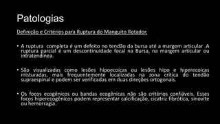 Patologias
Definição e Critérios para Ruptura do Manguito Rotador.
• A ruptura completa é um defeito no tendão da bursa até a margem articular .A
ruptura parcial é um descontinuidade focal na Bursa, na margem articular ou
intratendínea.
• São visualizadas como lesões hipoecoicas ou lesões hipo e hiperecoicas
misturadas, mais frequentemente localizadas na zona crítica do tendão
supraespinal e podem ser verificadas em duas direções ortogonais.
• Os focos ecogênicos ou bandas ecogênicas não são critérios confiáveis. Esses
focos hiperecogênicos podem representar calcificação, cicatriz fibrótica, sinovite
ou hemorragia.
 
