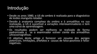 Introdução
• Desde os anos 1980, o US do ombro é realizada para o diagnóstico
de lesões manguito rotador.
• Devido à anatomia complexa do ombro e à armadilhas na sua
realização, o US é suscetível a variações interexaminadores e tem
uma curva de aprendizagem.
• Os resultados podem ser melhores se realizado de forma
padronizada e se o examinador estiver ciente das armadilhas
ultrassonográficas.
• O objetivo deste artigo é fornecer um resumo dos perigos
potenciais, limitações, artefatos e causas de falso-positivos e falso-
negativos.
 