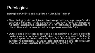 Patologias
Definição e Critérios para Ruptura do Manguito Rotador.
• Sinais indiretos são confiáveis: divertículos corticais nas inserções dos
tendões e fluido na junção glenoumeral. Quando o fluido está presente
na bolsa subacromial-subdeltóidea e na articulação glenoumeral, a
probabilidade de uma ruptura do manguito rotador é de 95 %.
• Outros sinais indiretos: capacidade de comprimir o músculo deltoide
contra a cabeça do úmero (sinal tuberosidade nua) e aspecto brilhante
da cartilagem do úmero (sinal de interface de cartilagem ou sinal da
cartilagem descoberta), causada pelo aumento do sinal de ultrassom
devido à fluidos e à perda de tecidos acima da cartilagem .
 