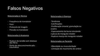 Falsos Negativos
Relacionadas à Técnica
- Frequência do transdutor
- Foco
- Protocolo de imagem
- Pressão no transdutor
Relacionadas à Anatomia
- Ruptura do tendão sem diástase
das fibras
- Ponto de obscurecimento pós-
traumático
Relacionadas à Doenças
-Tendinose
-Calcificações
-Proliferação sinovial, granulação ou
cicatriz
-Espessamento da bursa simulando
ruptura do manguito rotador
-Ruptura maciça do manguito rotador
Relacionadas ao Paciente
-Obesidade ou muscularidade
-Limitação do movimento do ombro
 