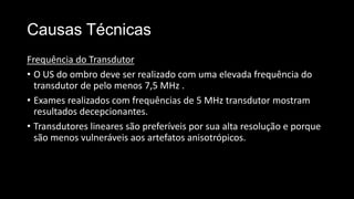 Causas Técnicas
Frequência do Transdutor
• O US do ombro deve ser realizado com uma elevada frequência do
transdutor de pelo menos 7,5 MHz .
• Exames realizados com frequências de 5 MHz transdutor mostram
resultados decepcionantes.
• Transdutores lineares são preferíveis por sua alta resolução e porque
são menos vulneráveis ​​aos artefatos anisotrópicos.
 