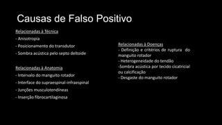 Causas de Falso Positivo
Relacionadas à Técnica
- Anisotropia
- Posicionamento do transdutor
- Sombra acústica pelo septo deltoide
Relacionadas à Anatomia
- Intervalo do manguito rotador
- Interface do supraespinal-infraespinal
- Junções musculotendíneas
- Inserção fibrocartilaginosa
Relacionadas à Doenças
- Definição e critérios de ruptura do
manguito rotador
- Heterogeneidade do tendão
-Sombra acústica por tecido cicatricial
ou calcificação
- Desgaste do manguito rotador
 
