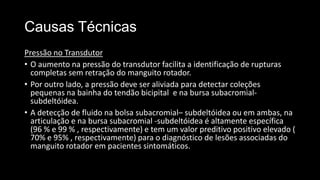 Causas Técnicas
Pressão no Transdutor
• O aumento na pressão do transdutor facilita a identificação de rupturas
completas sem retração do manguito rotador.
• Por outro lado, a pressão deve ser aliviada para detectar coleções
pequenas na bainha do tendão bicipital e na bursa subacromial-
subdeltóidea.
• A detecção de fluido na bolsa subacromial– subdeltóidea ou em ambas, na
articulação e na bursa subacromial -subdeltóidea é altamente específica
(96 % e 99 % , respectivamente) e tem um valor preditivo positivo elevado (
70% e 95% , respectivamente) para o diagnóstico de lesões associadas do
manguito rotador em pacientes sintomáticos.
 