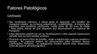 Fatores Patológicos
Calcificações
• Nas tendinoses crônicas, o cálcio pode se depositar nos tendões do
manguito rotador ou na bursa subacromial - subdeltóidea . A maioria dos
pacientes com tendinite calcificante estão entre 30 -50 anos de idade
, faixa etária menor do que daqueles que desenvolvem as rupturas do
manguito .
• Estes depósitos podem ser uni ou multiloculares e têm aspecto hiperecoico
variado com ou sem sombra acústica.
• Ocorrem na zona crítica do tendão , onde a maioria das rupturas tendem a
ocorrer . As rupturas podem ser obscurecidas pelas sombras dessas
calcificações. Portanto, as radiografias simples devem estar disponíveis
antes do exame ultrassonográfico .
 