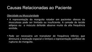 Causas Relacionadas ao Paciente
Obesidade ou Muscularidade
• A representação do manguito rotador em pacientes obesos ou
musculosos pode ser limitada ou insuficiente. A camada de tecido
adiposo ou o músculo deltoide absorve muito da alta frequência
emitida.
• Pode ser necessário um transdutor de frequência inferior, que
diminuirá a resolução espacial e limitará a representação confiável de
rupturas do manguito.
 