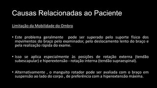 Causas Relacionadas ao Paciente
Limitação da Mobilidade do Ombro
• Este problema geralmente pode ser superado pelo suporte físico dos
movimentos do braço pelo examinador, pelo deslocamento lento do braço e
pela realização rápida do exame.
• Isso se aplica especialmente às posições de rotação externa (tendão
subescapular) e hiperextensão - rotação interna (tendão supraespinal).
• Alternativamente , o manguito rotador pode ser avaliada com o braço em
suspensão ao lado do corpo , de preferência com a hiperextensão máxima.
 