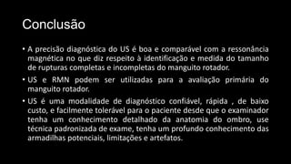 Conclusão
• A precisão diagnóstica do US é boa e comparável com a ressonância
magnética no que diz respeito à identificação e medida do tamanho
de rupturas completas e incompletas do manguito rotador.
• US e RMN podem ser utilizadas para a avaliação primária do
manguito rotador.
• US é uma modalidade de diagnóstico confiável, rápida , de baixo
custo, e facilmente tolerável para o paciente desde que o examinador
tenha um conhecimento detalhado da anatomia do ombro, use
técnica padronizada de exame, tenha um profundo conhecimento das
armadilhas potenciais, limitações e artefatos.
 