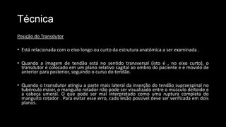 Técnica
Posição do Transdutor
• Está relacionada com o eixo longo ou curto da estrutura anatómica a ser examinada .
• Quando a imagem de tendão está no sentido transversal (isto é , no eixo curto), o
transdutor é colocado em um plano relativo sagital ao ombro do paciente e é movido de
anterior para posterior, seguindo o curso do tendão.
• Quando o transdutor atingiu a parte mais lateral da inserção do tendão supraespinal no
tubérculo maior, o manguito rotador não pode ser visualizado entre o músculo deltoide e
a cabeça umeral. O que pode ser mal interpretado como uma ruptura completa do
manguito rotador . Para evitar esse erro, cada lesão possível deve ser verificada em dois
planos.
 