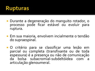  Durante a degeneração do manguito rotador, o
processo pode ficar estável ou evoluir para
ruptura.
 Em sua maioria, envolvem incialmente o tendão
do supraespinal.
 O critério para se classificar uma lesão em
parcial ou completa (transfixante ou de toda
espessura) é a presença ou não de comunicação
da bolsa subacromial-subdeltóidea com a
articulação glenoumeral.
 