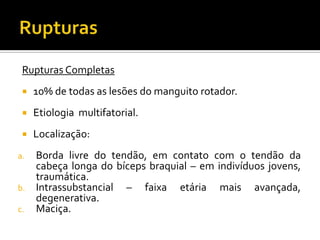 Rupturas Completas
 10% de todas as lesões do manguito rotador.
 Etiologia multifatorial.
 Localização:
a. Borda livre do tendão, em contato com o tendão da
cabeça longa do bíceps braquial – em indivíduos jovens,
traumática.
b. Intrassubstancial – faixa etária mais avançada,
degenerativa.
c. Maciça.
 