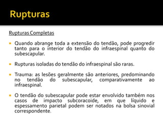 Rupturas Completas
 Quando abrange toda a extensão do tendão, pode progredir
tanto para o interior do tendão do infraespinal quanto do
subescapular.
 Rupturas isoladas do tendão do infraespinal são raras.
 Trauma: as lesões geralmente são anteriores, predominando
no tendão do subescapular, comparativamente ao
infraespinal.
 O tendão do subescapular pode estar envolvido também nos
casos de impacto subcoracoide, em que líquido e
espessamento parietal podem ser notados na bolsa sinovial
correspondente.
 