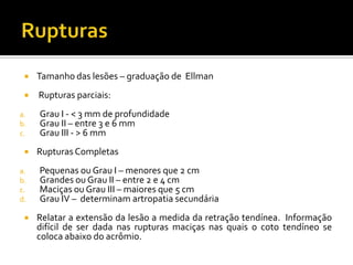  Tamanho das lesões – graduação de Ellman
 Rupturas parciais:
a. Grau I - < 3 mm de profundidade
b. Grau II – entre 3 e 6 mm
c. Grau III - > 6 mm
 Rupturas Completas
a. Pequenas ou Grau I – menores que 2 cm
b. Grandes ou Grau II – entre 2 e 4 cm
c. Maciças ou Grau III – maiores que 5 cm
d. Grau IV – determinam artropatia secundária
 Relatar a extensão da lesão a medida da retração tendínea. Informação
difícil de ser dada nas rupturas maciças nas quais o coto tendíneo se
coloca abaixo do acrômio.
 