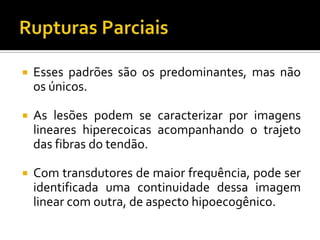  Esses padrões são os predominantes, mas não
os únicos.
 As lesões podem se caracterizar por imagens
lineares hiperecoicas acompanhando o trajeto
das fibras do tendão.
 Com transdutores de maior frequência, pode ser
identificada uma continuidade dessa imagem
linear com outra, de aspecto hipoecogênico.
 