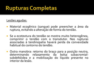 Lesões agudas:
 Material ecogênico (sangue) pode preencher a área da
ruptura, evitando a alteração de forma do tendão.
 Se a ecotextura do tendão se mostra muito heterogênea,
comprimir o tendão com o transdutor. Nas rupturas
associadas à tendinopatia haverá perda da convexidade
habitual do contorno do tendão.
 Outra manobra: retorno do braço para a posição neutra,
determinando relaxamento da bolsa subacromial-
subdeltóidea e a mobilização do líquido presente no
interior da lesão.
 