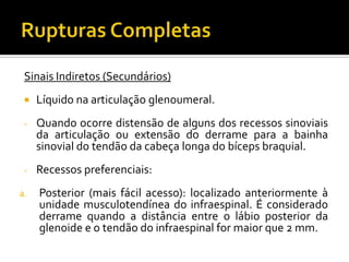 Sinais Indiretos (Secundários)
 Líquido na articulação glenoumeral.
- Quando ocorre distensão de alguns dos recessos sinoviais
da articulação ou extensão do derrame para a bainha
sinovial do tendão da cabeça longa do bíceps braquial.
- Recessos preferenciais:
a. Posterior (mais fácil acesso): localizado anteriormente à
unidade musculotendínea do infraespinal. É considerado
derrame quando a distância entre o lábio posterior da
glenoide e o tendão do infraespinal for maior que 2 mm.
 