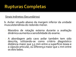 Sinais Indiretos (Secundários)
b. Axilar: situado abaixo da margem inferior da unidade
musculotendínea do redondo menor.
- Manobra de rotação externa durante a avaliação
dinâmica aumenta a sensibilidade do exame.
- A abordagem pelo cavo axilar também tem sido
descrita, utilizando-se como critério diagnóstico
distância maior que 3,5 mm entre a superfície óssea e
a cápsula articular, ou diferença maior que 1 mm entre
os dois lados.
 
