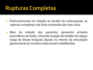 Particularmente em relação ao tendão do subescapular, as
rupturas completas e de toda a extensão são mais raras.
 Mais da metade dos pacientes apresenta achados
secundários da lesão, incluindo luxação do tendão da cabeça
longa do bíceps braquial, líquido no interior da articulação
glenoumeral ou na bolsa subacromial-subdeltóidea.
 