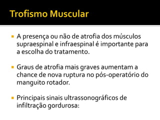  A presença ou não de atrofia dos músculos
supraespinal e infraespinal é importante para
a escolha do tratamento.
 Graus de atrofia mais graves aumentam a
chance de nova ruptura no pós-operatório do
manguito rotador.
 Principais sinais ultrassonográficos de
infiltração gordurosa:
 