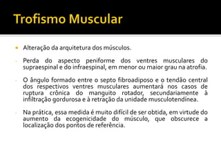  Alteração da arquitetura dos músculos.
- Perda do aspecto peniforme dos ventres musculares do
supraespinal e do infraespinal, em menor ou maior grau na atrofia.
- O ângulo formado entre o septo fibroadiposo e o tendão central
dos respectivos ventres musculares aumentará nos casos de
ruptura crônica do manguito rotador, secundariamente à
infiltração gordurosa e à retração da unidade musculotendínea.
- Na prática, essa medida é muito difícil de ser obtida, em virtude do
aumento da ecogenicidade do músculo, que obscurece a
localização dos pontos de referência.
 