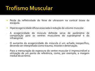  Perda da refletividade do feixe de ultrassom na cortical óssea da
escápula.
 Hiperecogenicidade difusa associada à redução do volume muscular.
- A ecogenicidade do músculo deltoide serve de parâmetro de
comparação para os ventres musculares do supraespinal e do
infraespinal.
- O aumento da ecogenicidade do músculo é um achado inespecífico,
devendo ser interpretado como trauma, miosite e denervação.
- Para a mensuração da espessura do ventre muscular é imprescindível a
utilização de um ponto de referência, como, por exemplo, a margem
medial do acrômio.
 