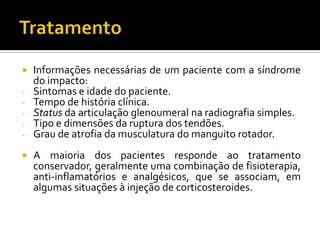  Informações necessárias de um paciente com a síndrome
do impacto:
- Sintomas e idade do paciente.
- Tempo de história clínica.
- Status da articulação glenoumeral na radiografia simples.
- Tipo e dimensões da ruptura dos tendões.
- Grau de atrofia da musculatura do manguito rotador.
 A maioria dos pacientes responde ao tratamento
conservador, geralmente uma combinação de fisioterapia,
anti-inflamatórios e analgésicos, que se associam, em
algumas situações à injeção de corticosteroides.
 