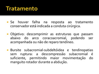  Se houver falha na resposta ao tratamento
conservador está indicada a conduta cirúrgica.
 Objetivo: descomprimir as estruturas que passam
abaixo do arco coracoacromial, podendo ser
acompanhada ou não de reparo tendíneo.
 Bursite subacromial-subdeltóidea e tendinopatias
sem ruptura: a descompressão subacromial é
suficiente, permitindo maior movimentação do
manguito rotador durante a abdução.
 
