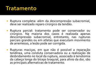  Ruptura completa: além da descompressão subacromial,
deve ser realizado reparo cirúrgico da tendão.
 Ruptura parcial: tratamento pode ser conservador ou
cirúrgico. Na maioria dos casos é realizada apenas
descompressão subacromial, entretanto, nas rupturas
parciais grandes ou em atletas que executam movimento
de arremesso, a lesão pode ser corrigida.
 Rupturas maciças, em que não é possível a reparação
tendínea, uma conduta conservadora ou a realização de
desbridamento no local da ruptura, associado à tenotomia
da cabeça longa do bíceps braquial, para alívio da dor, são
as principais alternativas de tratamento.
 
