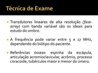  Transdutores lineares de alta resolução (fase-
array) com banda variável são os ideais para
estudo do ombro.
 A frequência pode variar entre 5 e 17 MHz,
dependendo do biótipo do paciente.
 Referências ósseas: espinha da escápula,
articulação acromioclavicular, acrômio, processo
coracoide, tubérculos maior e menor do úmero.
 