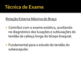 Rotação Externa Máxima do Braço
 Contribui com o exame estático, auxiliando
no diagnóstico das luxações e subluxações do
tendão da cabeça longa do bíceps braquial.
 Fundamental para o estudo do tendão do
subescapular.
 