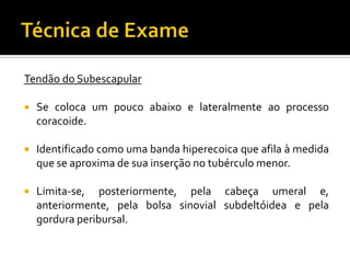 Tendão do Subescapular
 Se coloca um pouco abaixo e lateralmente ao processo
coracoide.
 Identificado como uma banda hiperecoica que afila à medida
que se aproxima de sua inserção no tubérculo menor.
 Limita-se, posteriormente, pela cabeça umeral e,
anteriormente, pela bolsa sinovial subdeltóidea e pela
gordura peribursal.
 