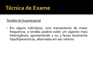 Tendão do Supraespinal
 Em alguns indivíduos, com transdutores de maior
frequencia, o tendão poderá exibir um aspecto mais
heterogêneo, apresentando 2 ou 3 faixas levemente
hipo/hiperecoicas, alternadas em seu interior.
 