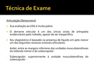 Articulação Glenoumeral
 Sua avaliação ao USG é muito pobre.
 O derrame articular é um dos únicos sinais de artropatia
evidenciáveis pelo método, apesar de ser inespecífico.
 Seu diagnóstico é baseado na presença de líquido em pelo menor
um dos seguintes recessos sinoviais articulares:
- Axilar: entre as margens inferiores das unidades musculotendíneas
do redondo menor e do subescapular.
- Subescapular: superiormente à unidade musculotendínea do
subescapular.
 