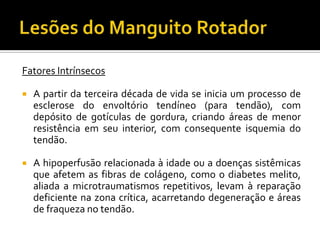 Fatores Intrínsecos
 A partir da terceira década de vida se inicia um processo de
esclerose do envoltório tendíneo (para tendão), com
depósito de gotículas de gordura, criando áreas de menor
resistência em seu interior, com consequente isquemia do
tendão.
 A hipoperfusão relacionada à idade ou a doenças sistêmicas
que afetem as fibras de colágeno, como o diabetes melito,
aliada a microtraumatismos repetitivos, levam à reparação
deficiente na zona crítica, acarretando degeneração e áreas
de fraqueza no tendão.
 