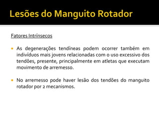Fatores Intrínsecos
 As degenerações tendíneas podem ocorrer também em
indivíduos mais jovens relacionadas com o uso excessivo dos
tendões, presente, principalmente em atletas que executam
movimento de arremesso.
 No arremesso pode haver lesão dos tendões do manguito
rotador por 2 mecanismos.
 
