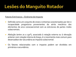 Fatores Extrínsecos – Síndrome do Impacto
 Definida como um conjunto de sinais e sintomas caracterizados por dor e
incapacidade progressiva provenientes do atrito mecânico dos
elementos do arco coracoacromial com as estruturas de partes moles
subacromiais.
 Abdução (entre 70 a 130°), associada à rotação externa ou à elevação
anterior com rotação interna do braço, é o movimento mais comum para
desencadear dor secundária ao impacto subacromial.
 Os fatores relacionados com o impacto podem ser divididos em
primários e secundários.
 