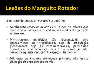 Sïndrome do Impacto - Fatores Secundários
 Geralmente estão envolvidos em lesões de atletas que
executam movimentos repetitivos acima da cabeça ou de
arremesso.
 Microtraumas repetitivos são responsáveis pelo
aparecimento de instabilidade, seja da articulação
glenoumeral, seja da escapulotorácica, permitindo
discreta elevação da cabeça umeral em relação á glenoide,
com consequente redução do espaço subacromial.
 Diferente do impacto extrínseco primário, não existe
alteração do arco coracoacromial.
 