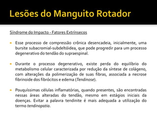 Síndrome do Impacto - Fatores Extrínsecos
 Esse processo de compressão crônica desencadeia, inicialmente, uma
bursite subacromial-subdeltóidea, que pode progredir para um processo
degenerativo do tendão do supraespinal.
 Durante o processo degenerativo, existe perda do equilíbrio do
metabolismo celular caracterizada por redução da síntese de colágeno,
com alterações da polimerização de suas fibras, associada a necrose
fibrinoide dos fibrócitos e edema (Tendinose).
 Pouquíssimas células inflamatórias, quando presentes, são encontradas
nessas áreas alteradas do tendão, mesmo em estágios iniciais da
doenças. Evitar a palavra tendinite é mais adequada a utilização do
termo tendinopatia.
 