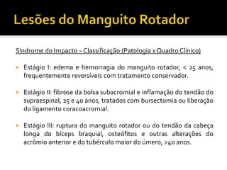 Síndrome do Impacto – Classificação (Patologia x Quadro Clínico)
 Estágio I: edema e hemorragia do manguito rotador, < 25 anos,
frequentemente reversíveis com tratamento conservador.
 Estágio II: fibrose da bolsa subacromial e inflamação do tendão do
supraespinal, 25 e 40 anos, tratados com bursectomia ou liberação
do ligamento coracoacromial.
 Estágio III: ruptura do manguito rotador ou do tendão da cabeça
longa do bíceps braquial, osteófitos e outras alterações do
acrômio anterior e do tubérculo maior do úmero, >40 anos.
 