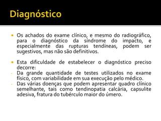  Os achados do exame clínico, e mesmo do radiográfico,
para o diagnóstico da síndrome do impacto, e
especialmente das rupturas tendíneas, podem ser
sugestivos, mas não são definitivos.
 Esta dificuldade de estabelecer o diagnóstico preciso
decorre:
- Da grande quantidade de testes utilizados no exame
físico, com variabilidade em sua execução pelo médico.
- Das várias doenças que podem apresentar quadro clínico
semelhante, tais como tendinopatia calcária, capsulite
adesiva, fratura do tubérculo maior do úmero.
 