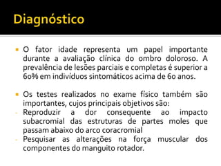  O fator idade representa um papel importante
durante a avaliação clínica do ombro doloroso. A
prevalência de lesões parciais e completas é superior a
60% em indivíduos sintomáticos acima de 60 anos.
 Os testes realizados no exame físico também são
importantes, cujos principais objetivos são:
- Reproduzir a dor consequente ao impacto
subacromial das estruturas de partes moles que
passam abaixo do arco coracromial
- Pesquisar as alterações na força muscular dos
componentes do manguito rotador.
 