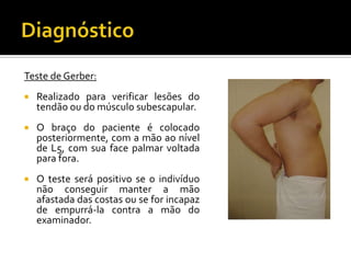 Teste de Gerber:
 Realizado para verificar lesões do
tendão ou do músculo subescapular.
 O braço do paciente é colocado
posteriormente, com a mão ao nível
de L5, com sua face palmar voltada
para fora.
 O teste será positivo se o indivíduo
não conseguir manter a mão
afastada das costas ou se for incapaz
de empurrá-la contra a mão do
examinador.
 
