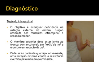 Teste do infraespinal
• O objetivo é averiguar deficiência na
rotação externa do ombro, função
atribuída aos músculos infraespinal e
redondo menor.
• O membro superior deve estar junto ao
tronco, com o cotovelo em flexão de 90° e
o ombro em rotação de 20°.
• Pede-se ao paciente que faça, ativamente,
uma rotação externa contra a resistência
exercida pela mão do examinador.
 
