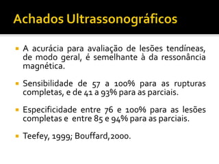  A acurácia para avaliação de lesões tendíneas,
de modo geral, é semelhante à da ressonância
magnética.
 Sensibilidade de 57 a 100% para as rupturas
completas, e de 41 a 93% para as parciais.
 Especificidade entre 76 e 100% para as lesões
completas e entre 85 e 94% para as parciais.
 Teefey, 1999; Bouffard,2000.
 