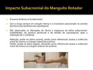  O exame dinâmico é fundamental.
 Com o braço sempre em rotação interna e o transdutor posicionado no sentido
dos fascículos tendíneos do supraespinal.
 São observadas as alterações de forma e espessura da bolsa subacromial-
subdeltóidea, da gordura peribursal e do tendão do supraespinal, após a
realização de 2 manobras:
- Abdução: probe no plano coronal, tendo como referenciais ósseas o tubérculo
maior do úmero e a margem lateral do acrômio.
- Flexão: probe no plano sagital, utilizando como referenciais ósseas o tubérculo
maior do úmero e a margem anterior do acrômio.
 