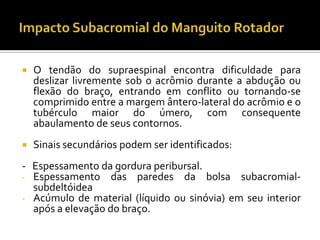  O tendão do supraespinal encontra dificuldade para
deslizar livremente sob o acrômio durante a abdução ou
flexão do braço, entrando em conflito ou tornando-se
comprimido entre a margem ântero-lateral do acrômio e o
tubérculo maior do úmero, com consequente
abaulamento de seus contornos.
 Sinais secundários podem ser identificados:
- Espessamento da gordura peribursal.
- Espessamento das paredes da bolsa subacromial-
subdeltóidea
- Acúmulo de material (líquido ou sinóvia) em seu interior
após a elevação do braço.
 