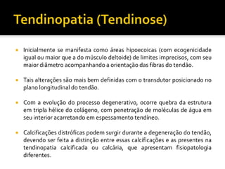  Inicialmente se manifesta como áreas hipoecoicas (com ecogenicidade
igual ou maior que a do músculo deltoide) de limites imprecisos, com seu
maior diâmetro acompanhando a orientação das fibras do tendão.
 Tais alterações são mais bem definidas com o transdutor posicionado no
plano longitudinal do tendão.
 Com a evolução do processo degenerativo, ocorre quebra da estrutura
em tripla hélice do colágeno, com penetração de moléculas de água em
seu interior acarretando em espessamento tendíneo.
 Calcificações distróficas podem surgir durante a degeneração do tendão,
devendo ser feita a distinção entre essas calcificações e as presentes na
tendinopatia calcificada ou calcária, que apresentam fisiopatologia
diferentes.
 
