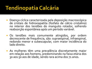  Doença cíclica caracterizada pela deposição macroscópica
de cristais de hidroxiapatita (fosfato de cálcio cristalino)
no interior dos tendões do manguito rotador, sofrendo
reabsorção espontânea após um período variável.
 Os tendões mais comumente atingidos, por ordem
decrescente de frequência, são: supraespinal, infraespinal,
redondo menor e subescapular, com maior incidência do
lado direito.
 As mulheres têm uma prevalência discretamente maior
em relação aos homens, predominando na faixa etária dos
30 aos 50 aos de idade, sendo rara acima dos 71 anos.
 