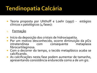  Teoria proposta por Uhthoff e Loehr (1997) - estágios
clínicos x patológicos (4 fases):
1. Formação
 Início da deposição dos cristais de hidroxiapatita.
 Por um motivo desconhecido, ocorre diminuição da pO2
intratendínea com consequente metaplasia
fibrocartilaginosa.
 Com o decorrer do tempo, o tecido metaplásico acaba se
calcificando.
 As calcificações nesta fase podem aumentar de tamanho,
apresentando consistência endurecida como a de um giz.
 